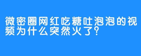微密圈网红吃糖吐泡泡的视频为什么突然火了？