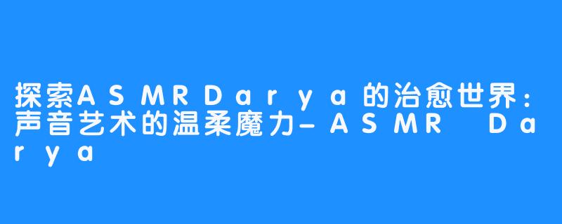 探索ASMRDarya的治愈世界:声音艺术的温柔魔力-ASMR Darya