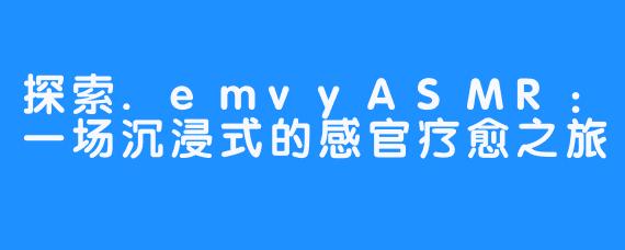 探索.emvyASMR:一场沉浸式的感官疗愈之旅