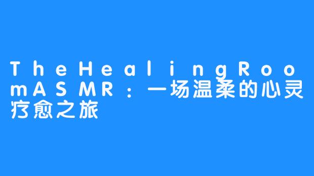 TheHealingRoomASMR：一场温柔的心灵疗愈之旅