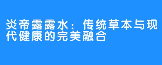炎帝露露水:传统草本与现代健康的完美融合
