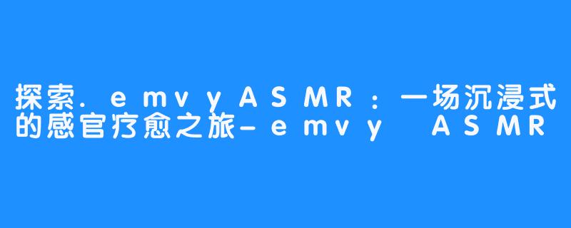 探索.emvyASMR:一场沉浸式的感官疗愈之旅-emvy ASMR