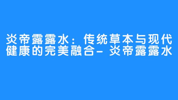 炎帝露露水:传统草本与现代健康的完美融合-炎帝露露水
