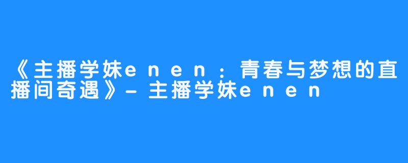 《主播学妹enen：青春与梦想的直播间奇遇》-主播学妹enen