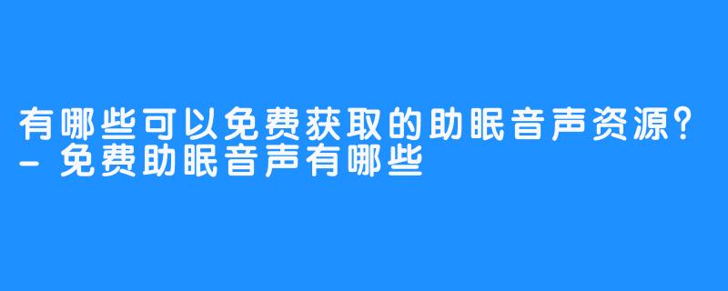 有哪些可以免费获取的助眠音声资源?-免费助眠音声有哪些