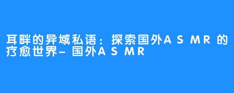 耳畔的异域私语：探索国外ASMR的疗愈世界-国外ASMR