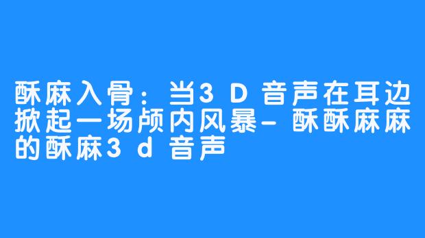 酥麻入骨：当3D音声在耳边掀起一场颅内风暴-酥酥麻麻的酥麻3d音声