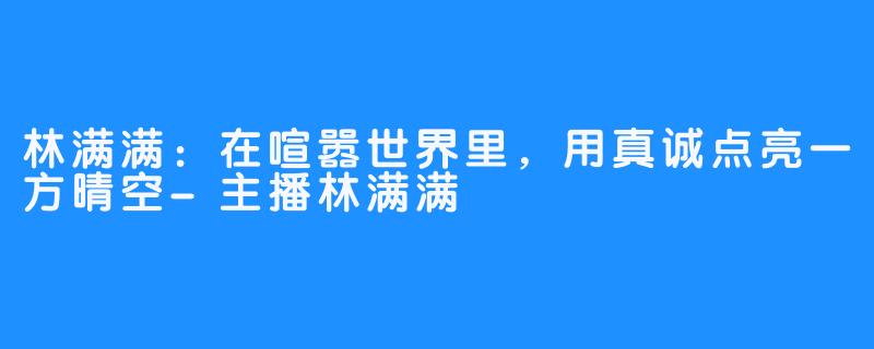 林满满：在喧嚣世界里，用真诚点亮一方晴空-主播林满满