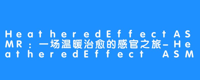 HeatheredEffectASMR:一场温暖治愈的感官之旅-HeatheredEffect ASMR