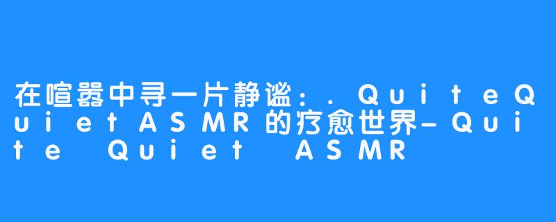 在喧嚣中寻一片静谧：.QuiteQuietASMR的疗愈世界-Quite Quiet ASMR