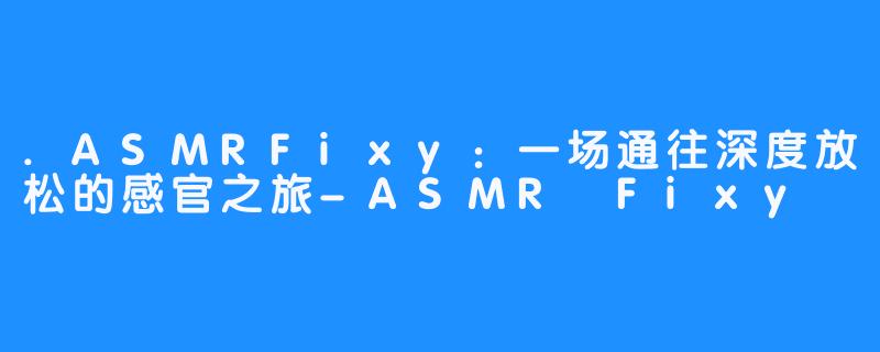 .ASMRFixy:一场通往深度放松的感官之旅-ASMR Fixy