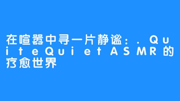 在喧嚣中寻一片静谧：.QuiteQuietASMR的疗愈世界