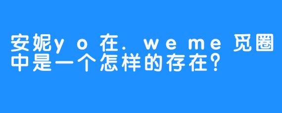 安妮yo在.weme觅圈中是一个怎样的存在？