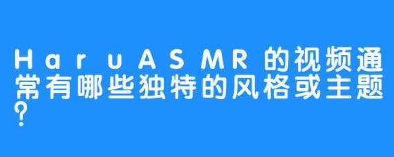 HaruASMR的视频通常有哪些独特的风格或主题?