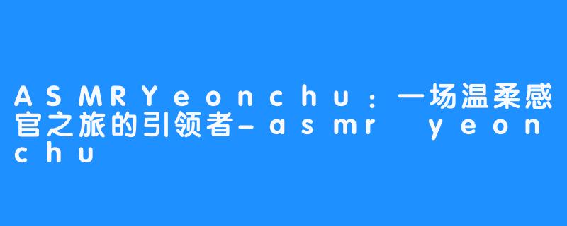 ASMRYeonchu:一场温柔感官之旅的引领者-asmr yeonchu 연츄