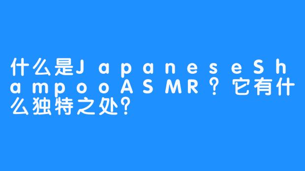 什么是JapaneseShampooASMR？它有什么独特之处？