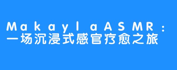 MakaylaASMR:一场沉浸式感官疗愈之旅