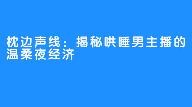 枕边声线：揭秘哄睡男主播的温柔夜经济