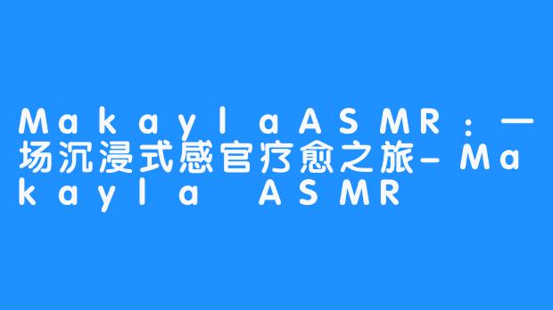 MakaylaASMR:一场沉浸式感官疗愈之旅-Makayla ASMR