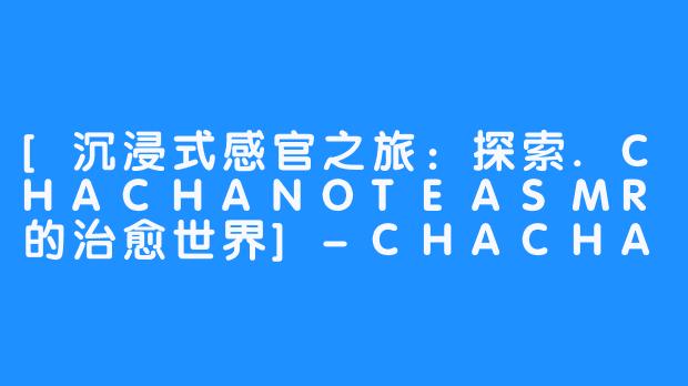 [沉浸式感官之旅：探索.CHACHANOTEASMR的治愈世界]-CHACHA NOTE asmr