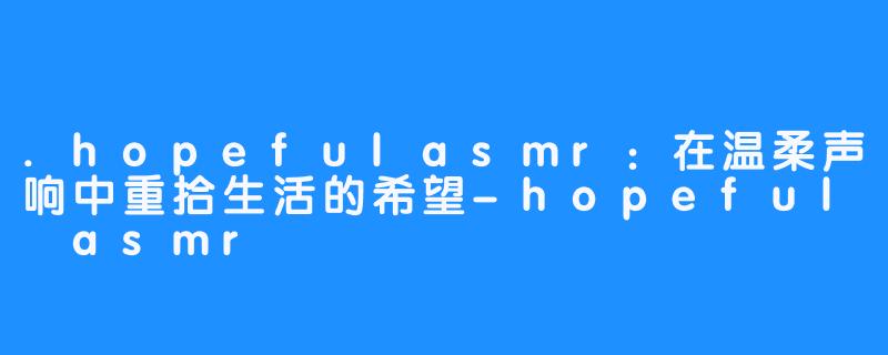 .hopefulasmr:在温柔声响中重拾生活的希望-hopeful asmr