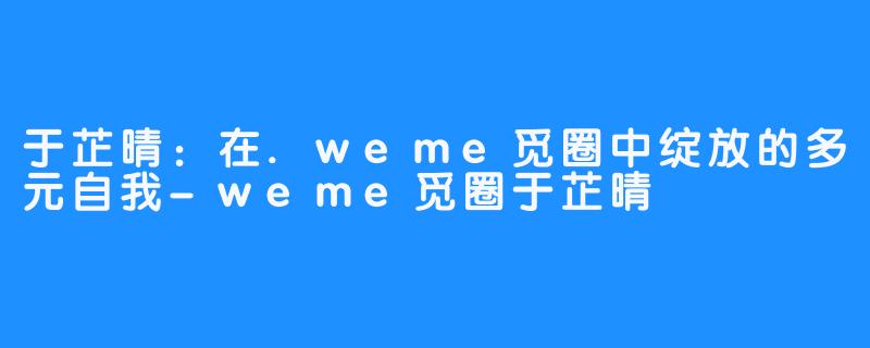 于芷晴:在.weme觅圈中绽放的多元自我-weme觅圈于芷晴