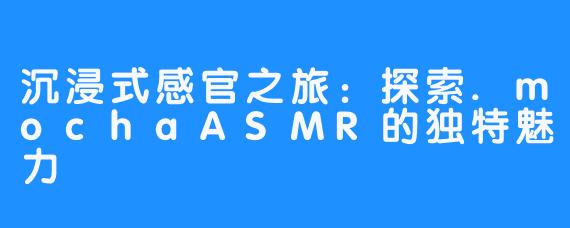 沉浸式感官之旅:探索.mochaASMR的独特魅力