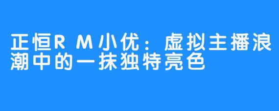 正恒RM小优：虚拟主播浪潮中的一抹独特亮色