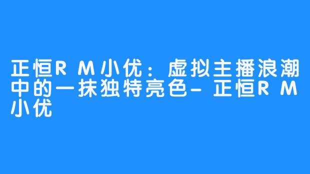正恒RM小优：虚拟主播浪潮中的一抹独特亮色-正恒RM小优