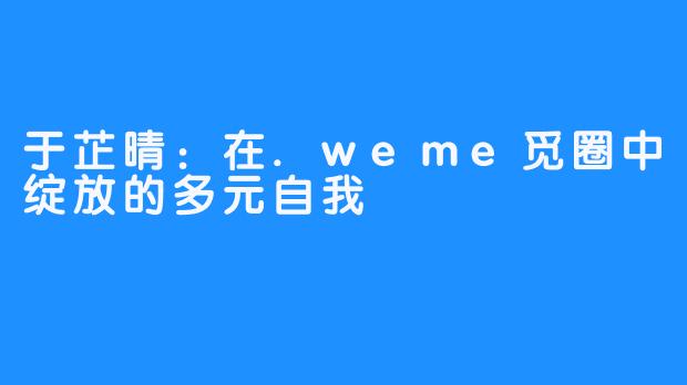 于芷晴:在.weme觅圈中绽放的多元自我