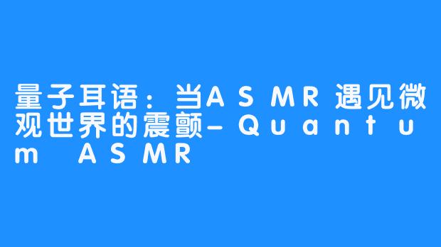 量子耳语：当ASMR遇见微观世界的震颤-Quantum ASMR