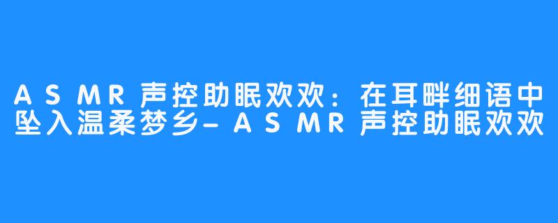 ASMR声控助眠欢欢：在耳畔细语中坠入温柔梦乡-ASMR声控助眠欢欢