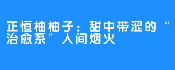 正恒柚柚子:甜中带涩的“治愈系”人间烟火