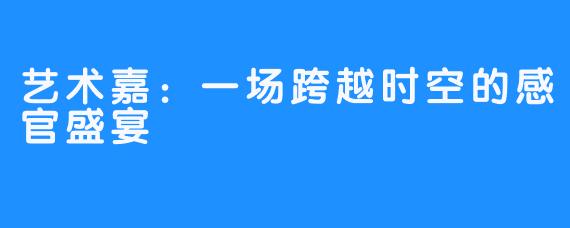 艺术嘉：一场跨越时空的感官盛宴