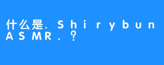 什么是.ShirybunASMR.？