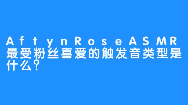 AftynRoseASMR最受粉丝喜爱的触发音类型是什么？