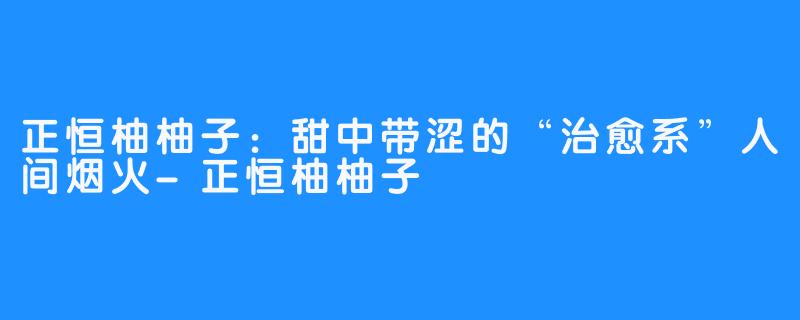 正恒柚柚子:甜中带涩的“治愈系”人间烟火-正恒柚柚子