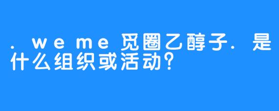 .weme觅圈乙醇子.是什么组织或活动？