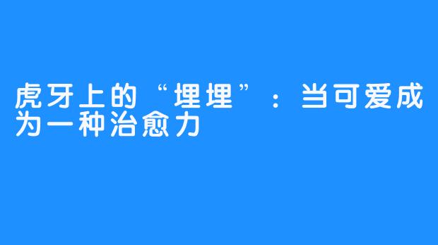 虎牙上的“埋埋”:当可爱成为一种治愈力